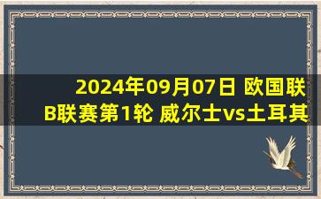 2024年09月07日 欧国联B联赛第1轮 威尔士vs土耳其 全场录像